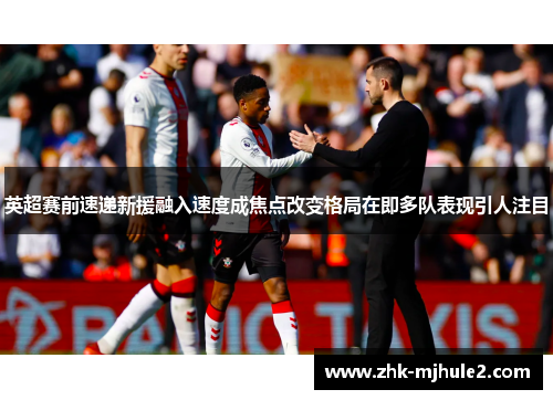 英超赛前速递新援融入速度成焦点改变格局在即多队表现引人注目