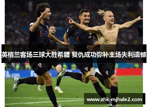 英格兰客场三球大胜希腊 复仇成功弥补主场失利遗憾 英格兰客场三球大胜希腊 复仇成功弥补主场失利遗憾
