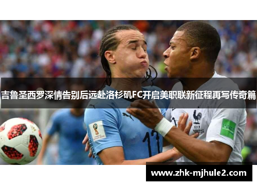 吉鲁圣西罗深情告别后远赴洛杉矶FC开启美职联新征程再写传奇篇 吉鲁圣西罗深情告别后远赴洛杉矶FC开启美职联新征程再写传奇篇