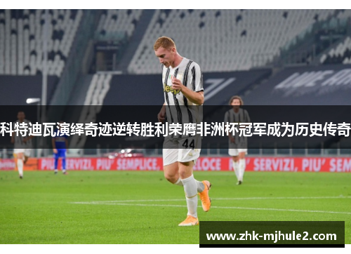 科特迪瓦演绎奇迹逆转胜利荣膺非洲杯冠军成为历史传奇 科特迪瓦演绎奇迹逆转胜利荣膺非洲杯冠军成为历史传奇