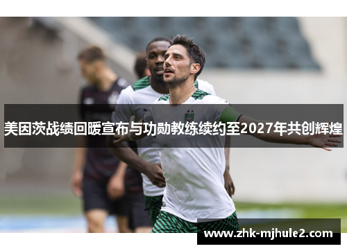 美因茨战绩回暖宣布与功勋教练续约至2027年共创辉煌 美因茨战绩回暖宣布与功勋教练续约至2027年共创辉煌
